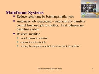 Mainframe Systems
      Reduce setup time by batching similar jobs
      Automatic job sequencing – automatically transfers
       control from one job to another. First rudimentary
       operating system.
      Resident monitor
          initial control in monitor
          control transfers to job
          when job completes control transfers pack to monitor




                          CS1252-OPERATING SYSTEM UNIT I          6
 