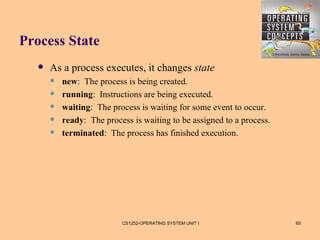 Process State
      As a process executes, it changes state
          new: The process is being created.
          running: Instructions are being executed.
          waiting: The process is waiting for some event to occur.
          ready: The process is waiting to be assigned to a process.
          terminated: The process has finished execution.




                           CS1252-OPERATING SYSTEM UNIT I               60
 