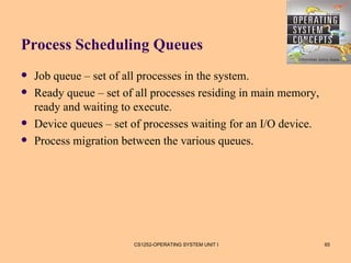 Process Scheduling Queues
   Job queue – set of all processes in the system.
   Ready queue – set of all processes residing in main memory,
    ready and waiting to execute.
   Device queues – set of processes waiting for an I/O device.
   Process migration between the various queues.




                        CS1252-OPERATING SYSTEM UNIT I            65
 