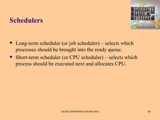 Schedulers


   Long-term scheduler (or job scheduler) – selects which
    processes should be brought into the ready queue.
   Short-term scheduler (or CPU scheduler) – selects which
    process should be executed next and allocates CPU.




                        CS1252-OPERATING SYSTEM UNIT I        68
 