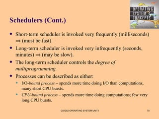 Schedulers (Cont.)
   Short-term scheduler is invoked very frequently (milliseconds)
    ⇒ (must be fast).
   Long-term scheduler is invoked very infrequently (seconds,
    minutes) ⇒ (may be slow).
   The long-term scheduler controls the degree of
    multiprogramming.
   Processes can be described as either:
       I/O-bound process – spends more time doing I/O than computations,
        many short CPU bursts.
       CPU-bound process – spends more time doing computations; few very
        long CPU bursts.

                            CS1252-OPERATING SYSTEM UNIT I              70
 