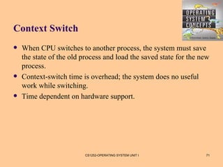 Context Switch
   When CPU switches to another process, the system must save
    the state of the old process and load the saved state for the new
    process.
   Context-switch time is overhead; the system does no useful
    work while switching.
   Time dependent on hardware support.




                         CS1252-OPERATING SYSTEM UNIT I            71
 