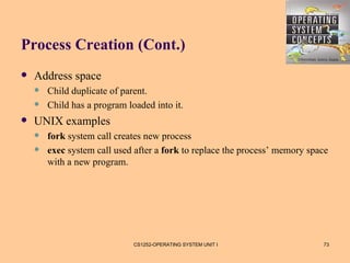 Process Creation (Cont.)
   Address space
       Child duplicate of parent.
       Child has a program loaded into it.
   UNIX examples
       fork system call creates new process
       exec system call used after a fork to replace the process’ memory space
        with a new program.




                              CS1252-OPERATING SYSTEM UNIT I                 73
 