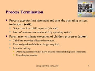 Process Termination
   Process executes last statement and asks the operating system
    to decide it (exit).
       Output data from child to parent (via wait).
       Process’ resources are deallocated by operating system.
   Parent may terminate execution of children processes (abort).
       Child has exceeded allocated resources.
       Task assigned to child is no longer required.
       Parent is exiting.
           Operating system does not allow child to continue if its parent terminates.
           Cascading termination.



                                 CS1252-OPERATING SYSTEM UNIT I                           75
 