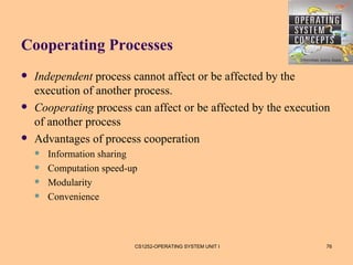 Cooperating Processes
   Independent process cannot affect or be affected by the
    execution of another process.
   Cooperating process can affect or be affected by the execution
    of another process
   Advantages of process cooperation
       Information sharing
       Computation speed-up
       Modularity
       Convenience



                           CS1252-OPERATING SYSTEM UNIT I        76
 