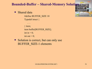 Bounded-Buffer – Shared-Memory Solution

    Shared data
          #define BUFFER_SIZE 10
          Typedef struct {
              ...
          } item;
          item buffer[BUFFER_SIZE];
          int in = 0;
          int out = 0;
    Solution is correct, but can only use
     BUFFER_SIZE-1 elements




                   CS1252-OPERATING SYSTEM UNIT I   78
 