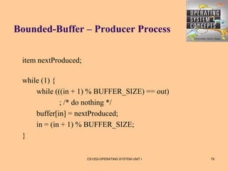 Bounded-Buffer – Producer Process


 item nextProduced;

 while (1) {
     while (((in + 1) % BUFFER_SIZE) == out)
             ; /* do nothing */
     buffer[in] = nextProduced;
     in = (in + 1) % BUFFER_SIZE;
 }

                      CS1252-OPERATING SYSTEM UNIT I   79
 