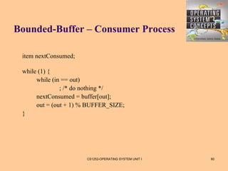 Bounded-Buffer – Consumer Process

 item nextConsumed;

 while (1) {
      while (in == out)
               ; /* do nothing */
      nextConsumed = buffer[out];
      out = (out + 1) % BUFFER_SIZE;
 }




                       CS1252-OPERATING SYSTEM UNIT I   80
 