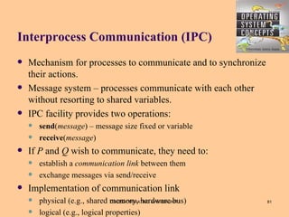 Interprocess Communication (IPC)
   Mechanism for processes to communicate and to synchronize
    their actions.
   Message system – processes communicate with each other
    without resorting to shared variables.
   IPC facility provides two operations:
       send(message) – message size fixed or variable
       receive(message)
   If P and Q wish to communicate, they need to:
       establish a communication link between them
       exchange messages via send/receive
   Implementation of communication link
       physical (e.g., shared memory, hardware bus)
                                CS1252-OPERATING SYSTEM UNIT I   81

       logical (e.g., logical properties)
 