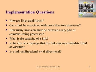 Implementation Questions
   How are links established?
   Can a link be associated with more than two processes?
   How many links can there be between every pair of
    communicating processes?
   What is the capacity of a link?
   Is the size of a message that the link can accommodate fixed
    or variable?
   Is a link unidirectional or bi-directional?



                         CS1252-OPERATING SYSTEM UNIT I            82
 