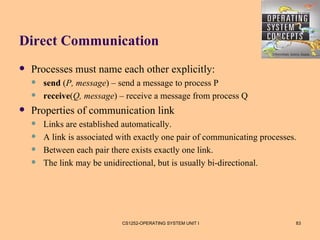 Direct Communication
   Processes must name each other explicitly:
       send (P, message) – send a message to process P
       receive(Q, message) – receive a message from process Q
   Properties of communication link
       Links are established automatically.
       A link is associated with exactly one pair of communicating processes.
       Between each pair there exists exactly one link.
       The link may be unidirectional, but is usually bi-directional.




                             CS1252-OPERATING SYSTEM UNIT I                  83
 