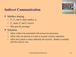 Indirect Communication
   Mailbox sharing
       P1, P2, and P3 share mailbox A.
       P1, sends; P2 and P3 receive.
       Who gets the message?
   Solutions
       Allow a link to be associated with at most two processes.
       Allow only one process at a time to execute a receive operation.
       Allow the system to select arbitrarily the receiver. Sender is notified
        who the receiver was.




                              CS1252-OPERATING SYSTEM UNIT I                      86
 