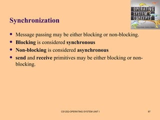 Synchronization
   Message passing may be either blocking or non-blocking.
   Blocking is considered synchronous
   Non-blocking is considered asynchronous
   send and receive primitives may be either blocking or non-
    blocking.




                        CS1252-OPERATING SYSTEM UNIT I           87
 