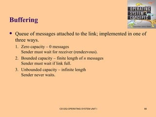 Buffering
   Queue of messages attached to the link; implemented in one of
    three ways.
    1. Zero capacity – 0 messages
       Sender must wait for receiver (rendezvous).
    2. Bounded capacity – finite length of n messages
       Sender must wait if link full.
    3. Unbounded capacity – infinite length
       Sender never waits.




                            CS1252-OPERATING SYSTEM UNIT I      88
 