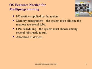 OS Features Needed for
Multiprogramming
     I/O routine supplied by the system.
     Memory management – the system must allocate the
      memory to several jobs.
     CPU scheduling – the system must choose among
      several jobs ready to run.
     Allocation of devices.




                    CS1252-OPERATING SYSTEM UNIT I       9
 