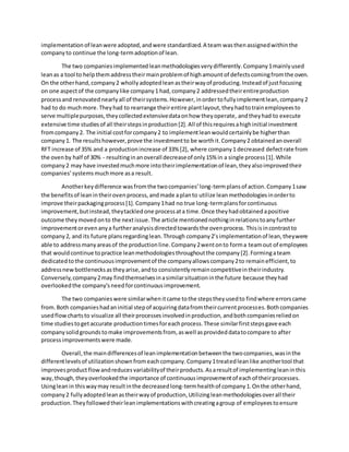 implementation of leanwere adopted,andwere standardized.A team wasthenassignedwithinthe
company to continue the long-termadoptionof lean.
The two companiesimplementedleanmethodologiesverydifferently.Company1mainlyused
leanas a tool to helpthemaddresstheirmainproblemof highamount of defectscomingfromthe oven.
On the otherhand,company2 whollyadoptedleanastheirwayof producing.Insteadof justfocusing
on one aspectof the companylike company1 had,company2 addressedtheirentireproduction
processand renovatednearlyall of theirsystems.However, inordertofullyimplementlean,company2
had to do muchmore.Theyhad to rearrange theirentire plantlayout,theyhadtotrainemployeesto
serve multiplepurposes,theycollectedextensivedataonhow theyoperate, andtheyhad to execute
extensive time studiesof all theirstepsinproduction[2].All of thisrequiresahighinitial investment
fromcompany2. The initial costforcompany2 to implementleanwouldcertainlybe higherthan
company1. The resultshowever,prove the investmentto be worthit.Company2 obtainedanoverall
RFT increase of 35% and a productionincrease of 33% [2], where company1 decreased defectrate from
the ovenby half of 30% - resultinginanoverall decreaseof only15% in a single process[1].While
company2 may have investedmuchmore intotheirimplementationof lean,theyalsoimprovedtheir
companies’systemsmuchmore asa result.
Anotherkeydifference wasfromthe twocompanies’long-termplansof action.Company1saw
the benefitsof leanintheirovenprocess,andmade aplanto utilize leanmethodologiesinorderto
improve theirpackagingprocess[1].Company1had no true long-termplansforcontinuous
improvement,butinstead,theytackledone processata time.Once theyhadobtainedapositive
outcome theymovedonto the nextissue.The article mentionednothinginrelationstoanyfurther
improvementorevenanya furtheranalysisdirectedtowardsthe ovenprocess. Thisisincontrastto
company2, and its future plansregardinglean.Through company2’simplementationof lean,theywere
able to addressmanyareasof the productionline.Company2wentonto forma teamout of employees
that wouldcontinue topractice leanmethodologiesthroughoutthe company[2].Formingateam
dedicatedtothe continuousimprovementof the companyallowscompany2to remainefficient,to
addressnewbottlenecksastheyarise,andto consistentlyremaincompetitiveintheirindustry.
Conversely,company2may findthemselvesinasimilarsituationinthe future because theyhad
overlookedthe company’s needforcontinuousimprovement.
The two companieswere similarwhenitcame tothe stepstheyusedto findwhere errorscame
from.Both companieshadaninitial stepof acquiringdatafromtheircurrentprocesses.Bothcompanies
usedflowchartsto visualize all theirprocesses involvedin production, andbothcompaniesreliedon
time studiestogetaccurate productiontimesforeachprocess.These similarfirststepsgave each
companysolidgroundstomake improvementsfrom, aswell asprovideddatatocompare to after
processimprovementswere made.
Overall,the maindifferencesof leanimplementationbetweenthe twocompanies,wasinthe
differentlevelsof utilizationshownfromeachcompany.Company1treatedleanlike anothertool that
improvesproductflowandreducesvariabilityof theirproducts.Asaresultof implementingleaninthis
way,though,theyoverlookedthe importance of continuousimprovementof eachof theirprocesses.
Usingleanin thiswaymay resultinthe decreasedlong-termhealthof company1.Onthe otherhand,
company2 fullyadoptedleanastheirwayof production,Utilizingleanmethodologiesoverall their
production.Theyfollowedtheirleanimplementationswithcreatingagroup of employeestoensure
 
