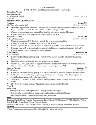 Akash Kakumani
1(408) 425-3785 | akashkakumani@gmail.com | San Jose, CA
Education/Awards
Boston University
BA, Computer Science Expected Dec 2016
GPA: 3.4
PROFESSIONAL EXPERIENCE
Amazon Seattle, WA
SDE Intern for Mobile Hub 05/2016 – 08/2016
• Developed a production level React Native SDK to allow access to Amazon Web Services such as
Cognito Identity, S3, SNS, Transfer Utility, Lambda, and DynamoDB.
• Created an alternative testing methodology to allow integration with the CI system.
• Created a tutorial to ease adoption and familiarity with the SDK.
BusyTime Startup Boston, MA
IOS Technical Leader 06/2015 – 05/2016
• Managed an Android/Web developer using trello as an organizational tool
• Created a LAMP stack in an EC2 server to host my website
• Utilized DynamoDB and AWS Lambda to host my backend for secure and efficient data transfer
• Provided users with an alternative to signing in with Facebook by authorizing users with AWS
Cognito and encrypted credentials to ensure security
GrowthDevil Auckland, NZ
Web Developer 08/2015 – 10/2015
• Learned and used angular to develop a website (30K lines of code) for efficiently diagnosing
businesses
• Hosted my angular website on Amazon Simple Storage Service (S3)
• Utilized EC2 and CodeDeploy to support continuous integration with my sails backend stored on
Github so that a future developer would easily be able to update the API
Spotrop Startup San Jose, CA
IOS Developer 07/2014 - 05/2015
• Conceived the differentiating quality of an incentive system to motivate people to meet each other
• Laid out the automated testing scripts using KIF to preserve integrity of the iPhone application
which has been scaled out by other developers.
• Stubbed HTTP requests to have consistent testing outcomes whilst utilizing automated testing
scripts.
• Developed the product UI using Xcode and brainstorming with the founder
Awards
Eagle Scout
• Designed, Created, and implemented a drip system for a local park
• Served in the position of troop guide, patrol leader, and assistant patrol leader
• Helped support other kids achieve their own personal goals
Skills
Technical Skills: Object Oriented Programming, Java, Eclipse IDE, Objective-C, PHP, MYSQL, Python,
LAMP, UML, Xcode, React Native, Android Studio
Familiar: CSS, HTML5, Excel, UML, Linux, Angular.js, Node.js, Sails.js, MongoDB, Android, C
Interests
iPhone Programming, entrepreneurship, editing GoPro videos, and movies
 