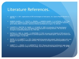 Literature References.
   AUGHEY, R. J. 2011. Applications of GPS technologies to field sports. Int J Sports Physiol Perform, 6,
    295-310.

   BARBERO-ÁLVAREZ, J. C., COUTTS, A., GRANDA, J., BARBERO-ÁLVAREZ, V. & CASTAGNA, C. 2010. The
    validity and reliability of a global positioning satellite system device to assess speed and repeated
    sprint ability (RSA) in athletes. Journal of Science and Medicine in Sport, 13, 232-235.

   CUNNIFFE, B., PROCTOR, W., BAKER, J. S. & DAVIES, B. 2009. An evaluation of the physiological
    demands of elite rugby union using global positioning system tracking software. The Journal of
    Strength & Conditioning Research, 23, 1195-1203.

   DUFFIELD, R., REID, M., BAKER, J. & SPRATFORD, W. 2010. Accuracy and reliability of GPS devices for
    measurement of movement patterns in confined spaces for court-based sports. Journal of Science and
    Medicine in Sport, 13, 523-525.

   DWYER, D. B. & GABBETT, T. J. 2012. Global positioning system data analysis: Velocity ranges and a new
    definition of sprinting for field sport athletes. The Journal of Strength & Conditioning Research, 26,
    818-824.

   GABBETT, T. J., JENKINS, D. G. & ABERNETHY, B. 2012. Physical demands of professional rugby league
    training and competition using microtechnology. Journal of Science and Medicine in Sport, 15, 80-86.
 