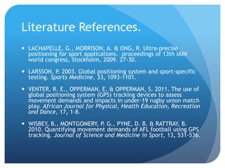 Literature References.
 LACHAPELLE, G., MORRISON, A. & ONG, R. Ultra-precise
  positioning for sport applications. proceedings of 13th IAIN
  world congress, Stockholm, 2009. 27-30.

 LARSSON, P. 2003. Global positioning system and sport-specific
  testing. Sports Medicine, 33, 1093-1101.

 VENTER, R. E., OPPERMAN, E. & OPPERMAN, S. 2011. The use of
  global positioning system (GPS) tracking devices to assess
  movement demands and impacts in under-19 rugby union match
  play. African Journal for Physical, Health Education, Recreation
  and Dance, 17, 1-8.

 WISBEY, B., MONTGOMERY, P. G., PYNE, D. B. & RATTRAY, B.
  2010. Quantifying movement demands of AFL football using GPS
  tracking. Journal of Science and Medicine in Sport, 13, 531-536.
 