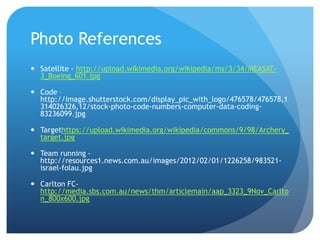 Photo References
 Satellite - http://upload.wikimedia.org/wikipedia/ms/3/34/MEASAT-
  3_Boeing_601.jpg

 Code –
  http://image.shutterstock.com/display_pic_with_logo/476578/476578,1
  314026326,12/stock-photo-code-numbers-computer-data-coding-
  83236099.jpg

 Targethttps://upload.wikimedia.org/wikipedia/commons/9/98/Archery_
  target.jpg

 Team running -
  http://resources1.news.com.au/images/2012/02/01/1226258/983521-
  israel-folau.jpg

 Carlton FC-
  http://media.sbs.com.au/news/thm/articlemain/aap_3323_9Nov_Carlto
  n_800x600.jpg
 