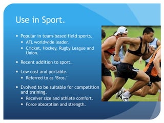 Use in Sport.
 Popular in team-based field sports.
   AFL worldwide leader.
   Cricket, Hockey, Rugby League and
    Union.

 Recent addition to sport.

 Low cost and portable.
   Referred to as ‘Bros.’

 Evolved to be suitable for competition
  and training.
   Receiver size and athlete comfort.
   Force absorption and strength.
 
