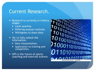 Current Research.
 Research is currently in infancy
  stages.
   Lacks quantity.
   Differing analysis methods.
   Willingness to share data.

 Yet to fully unlock the
  information.
   Data interpretation.
   Application to training and
    competition.

 GPS is the future of sports
  coaching and exercise science.
 