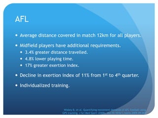 AFL
 Average distance covered in match 12km for all players.

 Midfield players have additional requirements.
   3.4% greater distance travelled.
   4.8% lower playing time.
   17% greater exertion index.

 Decline in exertion index of 11% from 1st to 4th quarter.

 Individualized training.



                        Wisbey B, et al. Quantifying movement demands of AFL football using
                       GPS tracking. J Sci Med Sport (2009), doi:10.1016/j.jsams.2009.09.002
 