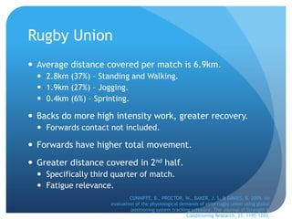 Rugby Union
 Average distance covered per match is 6.9km.
   2.8km (37%) – Standing and Walking.
   1.9km (27%) – Jogging.
   0.4km (6%) – Sprinting.

 Backs do more high intensity work, greater recovery.
   Forwards contact not included.

 Forwards have higher total movement.
 Greater distance covered in 2nd half.
   Specifically third quarter of match.
   Fatigue relevance.
                              CUNNIFFE, B., PROCTOR, W., BAKER, J. S. & DAVIES, B. 2009. An
                      evaluation of the physiological demands of elite rugby union using global
                               positioning system tracking software. The Journal of Strength &
                                                         Conditioning Research, 23, 1195-1203.
 