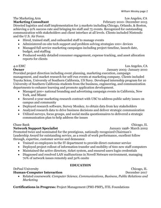 William Wesley page 2
The Marketing Arm Los Angeles, CA
Marketing Consultant February 2010- December 2015
Directed logistics and staff implementation for 3 markets including Chicago, Orlando, & Boston,
achieving a 91% success rate and bringing 60 staff and 75 events. Recognized for outstanding
communication with stakeholders and client interface at all levels. Clients included Nintendo
and the U.S. Air Force.
 Hired, trained staff, and onboarded staff to manage events
 Administered on-site tech support and problem solving strategies 100+ devices
 Managed full service marketing campaigns including project timeline, launch date,
budget, and staffing
 Produced weekly detailed consumer engagement, expense tracking, and asset allocation
reports for clients
4.0 EMC Los Angeles, CA
Owner January 2005- January 2010
Provided project direction including event planning, marketing execution, campaign
management, and market research for self-run events at marketing company. Clients included
Toyota Scion, University of Southern California, US Navy. Developed internship program for 10
University of Southern California students from the business, engineering, and communication
departments to enhance learning and promote application development.
 Managed 300+ national branding and advertising campaign events in California, New
York, and Miami
 Secured 2-year marketing research contract with USC to address public safety issues on
campus and community
 Deployed research software, Survey Monkey, to obtain data from key stakeholders
 Analyzed research data to drive business decisions and deliver strategic communication
 Utilized surveys, focus groups, and social media questionnaires to delivered a strategic
communication plan to help address the issues
Chase Bank Chicago, IL
Network Support Specialist January 1998- March 2002
Promoted twice and nominated for the prestigious, nationally recognized Chairman’s
Leadership Award for outstanding service, as a result of work performance, excellent follow
through, expertise, customer service and demeanor.
 Trained 10 employees in the IT department to provide direct customer service
 Deployed project rollout of information transfer and mobility of 600 new staff computers
 Maintained the active directory, ticket system, and ensured users login credentials
 Diagnosed and resolved LAN malfunctions in Novell Netware environment, managing
70% of network issues remotely and 30% onsite
EDUCATION
DePaul University Chicago, IL
Human-Computer Interaction December 2017
 Related coursework: Computer Science, Communications, Business, Public Relations and
Marketing
Certifications in Progress: Project Management (PMI-PMP), ITIL Foundations
 