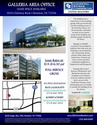 GALLERIA AREA OFFICE
          LEASE SPACE AVAILABLE
   3033 Chimney Rock • Houston, TX 77056
                                                                                                                          The building has a
                                                                                                                      connected covered parking
                                                                                                                      garage with access directly
                                                                                                                      into the building at any of
                                                                                                                       the first three floors. An
                                                                                                                       electronically-controlled
                                                                                                                        security access system
                                                                                                                       protects the building and
                                                                                                                      parking garage during the
                                                                                                                               off hours.

                                                                                                                           Signage is available.
                                                                                                                       Located in the prestigious
                                                                                                                      Galleria/Post Oak area, the
                                                                                                                       building is surrounded by
                                                                                                                         fine restaurants, hotels,
                                                                                                                        private clubs, banks and
                                                                                                                        retail stores. Tenants are
                                                                                                                         close to such executive
                                                                        Lease Rates at:                                 residential neighbors as
                                                                       $15-$16.50 psf                                 Tanglewood and Briargrove.

                                                                                                                           Strategically located
                                                                         FULL SERVICE                                   between Westheimer and
                                                                            GROSS                                        Richmond Avenues, the
                                                                                                                         building is two minutes
                                                                                                                       from the Galleria and has
                                                                                                                           direct access to the
                                                                      For More Information:                             Southwest Freeway. Lush
                                                                                                                      landscaping acts as a buffer
                                                                        RICK CAGNOLATTI                               to seclude the building from
                                                                                                                                the streets.
                                                                      rickeyc@cbunited.com
                                                                         (713) 840-5050                                    Loopnet ID: 16386358

                                                                        ROBERT LOWERY
                                                                     rlowery@cbunited.com
                                                                        (713) 840-5034




2121 Sage, Ste. 150, Houston, TX 77056                                                                           www.CBCUnitedRealtors.com
Coldwell Banker Commercial and the Coldwell Banker Commercial Logo are registered service marks licensed to Coldwell
Banker Commercial Affiliates. Each Office is Independently Owned and Operated. All information contained herein has been
                                                                                                                                  (713) 840-5000
obtained from sources deemed reliable. However, no warranty or guarantee is made as to the accuracy of the information.
 