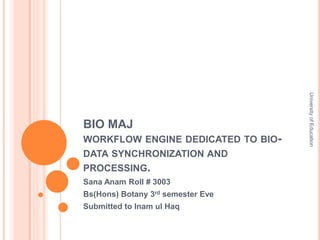 BIO MAJ 
WORKFLOW ENGINE DEDICATED TO BIO-DATA 
SYNCHRONIZATION AND 
PROCESSING. 
Sana Anam Roll # 3003 
Bs(Hons) Botany 3rd semester Eve 
Submitted to Inam ul Haq 
University of Education 
 