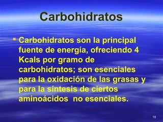 1818
Carbohidratos
 Carbohidratos son la principal
fuente de energía, ofreciendo 4
Kcals por gramo de
carbohidratos; son esenciales
para la oxidación de las grasas y
para la síntesis de ciertos
aminoácidos no esenciales.
 