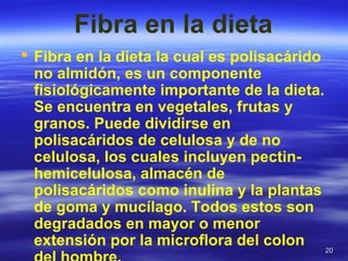 2020
Fibra en la dieta
 Fibra en la dieta la cual es polisacárido
no almidón, es un componente
fisiológicamente importante de la dieta.
Se encuentra en vegetales, frutas y
granos. Puede dividirse en
polisacáridos de celulosa y de no
celulosa, los cuales incluyen pectin-
hemicelulosa, almacén de
polisacáridos como inulina y la plantas
de goma y mucílago. Todos estos son
degradados en mayor o menor
extensión por la microflora del colon
 