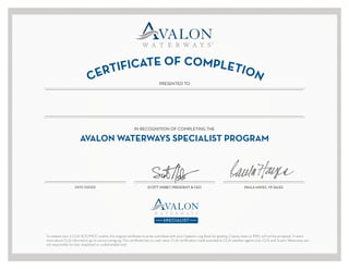 CERTIFICATE OF COMPLETION
PRESENTED TO
DATE ISSUED
AVALON WATERWAYS SPECIALIST PROGRAM
IN RECOGNITION OF COMPLETING THE
To redeem your 5 CLIA ACC/MCC credits, this original certificate must be submitted with your Captain’s Log Book for grading. Copies, faxes or PDFs will not be accepted. To learn
more about CLIA information go to www.cruising.org. This certificate has no cash value. CLIA certification credit awarded to CLIA member agents only. CLIA and Avalon Waterways are
not responsible for lost, misplaced or undeliverable mail.
SCOTT NISBET, PRESIDENT & CEO PAULA HAYES, VP SALES
JOY PAQUETTE
08/21/2016
 