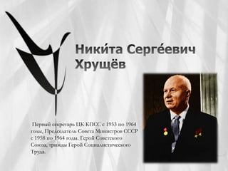 Первый секретарь ЦК КПСС с 1953 по 1964
годы, Председатель Совета Министров СССР
с 1958 по 1964 годы. Герой Советского
Союза, трижды Герой Социалистического
Труда.
 