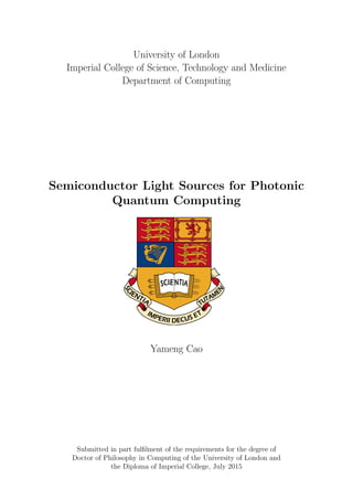 University of London
Imperial College of Science, Technology and Medicine
Department of Computing
Semiconductor Light Sources for Photonic
Quantum Computing
Yameng Cao
Submitted in part fulﬁlment of the requirements for the degree of
Doctor of Philosophy in Computing of the University of London and
the Diploma of Imperial College, July 2015
 