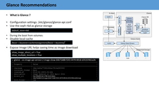 Glance Recommendations
• What is Glance ?
• Configuration settings: /etc/glance/glance-api.conf
• Use the ceph rbd as glance storage
• During the boot from volumes:
• Disable local cache
• Expose Image URL helps saving time as image download
and copy are NOT required
default_store=rbd
flavor = keystone+cachemanagement/flavor = keystone/
show_image_direct_url = True
show_multiple_locations = True
# glance --os-image-api-version 2 image-show 64b71b88-f243-4470-8918-d3531f461a26
+------------------+-----------------------------------------------------------------+
| Property | Value |
+------------------+-----------------------------------------------------------------+
| checksum | 24bc1b62a77389c083ac7812a08333f2 |
| container_format | bare |
| created_at | 2016-04-19T05:56:46Z |
| description | Image Updated on 18th April 2016 |
| direct_url | rbd://8a0021e6-3788-4cb3-8ada- |
| | 1f6a7b0d8d15/images/64b71b88-f243-4470-8918-d3531f461a26/snap |
| disk_format | raw |
 