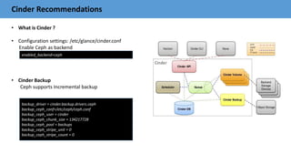 Cinder Recommendations
• What is Cinder ?
• Configuration settings: /etc/glance/cinder.conf
Enable Ceph as backend
• Cinder Backup
Ceph supports Incremental backup
enabled_backend=ceph
backup_driver = cinder.backup.drivers.ceph
backup_ceph_conf=/etc/ceph/ceph.conf
backup_ceph_user = cinder
backup_ceph_chunk_size = 134217728
backup_ceph_pool = backups
backup_ceph_stripe_unit = 0
backup_ceph_stripe_count = 0
 