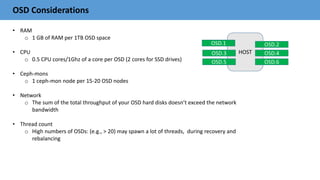 OSD Considerations
• RAM
o 1 GB of RAM per 1TB OSD space
• CPU
o 0.5 CPU cores/1Ghz of a core per OSD (2 cores for SSD drives)
• Ceph-mons
o 1 ceph-mon node per 15-20 OSD nodes
• Network
o The sum of the total throughput of your OSD hard disks doesn’t exceed the network
bandwidth
• Thread count
o High numbers of OSDs: (e.g., > 20) may spawn a lot of threads, during recovery and
rebalancing
HOST
OSD.2
OSD.4
OSD.6
OSD.1
OSD.3
OSD.5
 