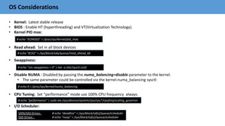OS Considerations
• Kernel: Latest stable release
• BIOS : Enable HT (hyperthreading) and VT(Virtualization Technology).
• Kernel PID max:
• Read ahead: Set in all block devices
• Swappiness:
• Disable NUMA : Disabled by passing the numa_balancing=disable parameter to the kernel.
• The same parameter could be controlled via the kernel.numa_balancing sysctl:
• CPU Tuning: Set “performance” mode use 100% CPU frequency always.
• I/O Scheduler:
# echo “4194303” > /proc/sys/kernel/pid_max
# echo "8192" > /sys/block/sda/queue/read_ahead_kb
# echo "vm.swappiness = 0" | tee -a /etc/sysctl.conf
# echo 0 > /proc/sys/kernel/numa_balancing
SATA/SAS Drives: # echo "deadline" > /sys/block/sd[x]/queue/scheduler
SSD Drives : # echo "noop" > /sys/block/sd[x]/queue/scheduler
# echo "performance" | sudo tee /sys/devices/system/cpu/cpu*/cpufreq/scaling_governor
 