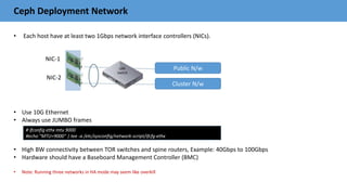 Ceph Deployment Network
• Each host have at least two 1Gbps network interface controllers (NICs).
• Use 10G Ethernet
• Always use JUMBO frames
• High BW connectivity between TOR switches and spine routers, Example: 40Gbps to 100Gbps
• Hardware should have a Baseboard Management Controller (BMC)
• Note: Running three networks in HA mode may seem like overkill
Public N/w
Cluster N/w
NIC-1
NIC-2
# ifconfig ethx mtu 9000
#echo "MTU=9000" | tee -a /etc/sysconfig/network-script/ifcfg-ethx
 