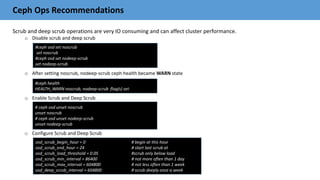 Ceph Ops Recommendations
Scrub and deep scrub operations are very IO consuming and can affect cluster performance.
o Disable scrub and deep scrub
o After setting noscrub, nodeep-scrub ceph health became WARN state
o Enable Scrub and Deep Scrub
o Configure Scrub and Deep Scrub
#ceph osd set noscrub
set noscrub
#ceph osd set nodeep-scrub
set nodeep-scrub
#ceph health
HEALTH_WARN noscrub, nodeep-scrub flag(s) set
# ceph osd unset noscrub
unset noscrub
# ceph osd unset nodeep-scrub
unset nodeep-scrub
osd_scrub_begin_hour = 0 # begin at this hour
osd_scrub_end_hour = 24 # start last scrub at
osd_scrub_load_threshold = 0.05 #scrub only below load
osd_scrub_min_interval = 86400 # not more often than 1 day
osd_scrub_max_interval = 604800 # not less often than 1 week
osd_deep_scrub_interval = 604800 # scrub deeply once a week
 