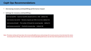 Ceph Ops Recommendations
• Decreasing recovery and backfilling performance impact
• Settings for recovery and backfilling :
Note: The above setting will slow down the recovery/backfill process and prolongs the recovery process, if we decrease the values.
Increasing these settings value will increase recovery/backfill performance, but decrease client performance and vice versa
‘osd max backfills’ - maximum backfills allowed to/from a OSD [default 10]
‘osd recovery max active’ - Recovery requests per OSD at one time. [default 15]
‘osd recovery threads’ - The number of threads for recovering data. [default 1]
‘osd recovery op priority’ - Priority for recovery Ops. [ default 10]
 