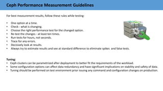 Ceph Performance Measurement Guidelines
For best measurement results, follow these rules while testing:
• One option at a time.
• Check - what is changing.
• Choose the right performance test for the changed option.
• Re-test the changes - at least ten times.
• Run tests for hours, not seconds.
• Trace for any errors.
• Decisively look at results.
• Always try to estimate results and see at standard difference to eliminate spikes and false tests.
Tuning:
• Ceph clusters can be parametrized after deployment to better fit the requirements of the workload.
• Some configuration options can affect data redundancy and have significant implications on stability and safety of data.
• Tuning should be performed on test environment prior issuing any command and configuration changes on production.
 