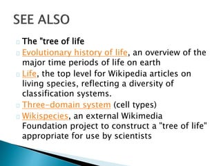 The "tree of life 
Evolutionary history of life, an overview of the 
major time periods of life on earth 
Life, the top level for Wikipedia articles on 
living species, reflecting a diversity of 
classification systems. 
Three-domain system (cell types) 
Wikispecies, an external Wikimedia 
Foundation project to construct a "tree of life" 
appropriate for use by scientists 
 