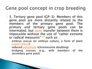 3. Tertiary gene pool (GP-3): Members of this 
gene pool are more distantly related to the 
members of the primary gene pool. The 
primary and tertiary gene pools can be 
intermated, but gene transfer between them is 
impossible without the use of "rather extreme 
or radical measures" [1] such as: 
◦ embryo rescue (or embryo culture, a form of plant 
organ culture) 
◦ induced polyploidy (chromosome doubling) 
◦ bridging crosses (e.g., with members of the 
secondary gene pool). 
 