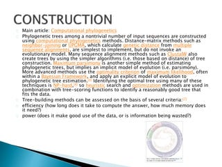 Main article: Computational phylogenetics 
Phylogenetic trees among a nontrivial number of input sequences are constructed 
using computational phylogenetics methods. Distance-matrix methods such as 
neighbor-joining or UPGMA, which calculate genetic distance from multiple 
sequence alignments, are simplest to implement, but do not invoke an 
evolutionary model. Many sequence alignment methods such as ClustalW also 
create trees by using the simpler algorithms (i.e. those based on distance) of tree 
construction. Maximum parsimony is another simple method of estimating 
phylogenetic trees, but implies an implicit model of evolution (i.e. parsimony). 
More advanced methods use the optimality criterion of maximum likelihood, often 
within a Bayesian Framework, and apply an explicit model of evolution to 
phylogenetic tree estimation.[4] Identifying the optimal tree using many of these 
techniques is NP-hard,[4] so heuristic search and optimization methods are used in 
combination with tree-scoring functions to identify a reasonably good tree that 
fits the data. 
Tree-building methods can be assessed on the basis of several criteria:[7] 
efficiency (how long does it take to compute the answer, how much memory does 
it need?) 
power (does it make good use of the data, or is information being wasted?) 
 