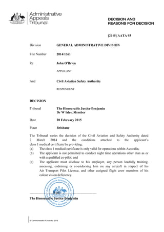 © Commonwealth of Australia 2015
[2015] AATA 93
Division GENERAL ADMINISTRATIVE DIVISION
File Number 2014/1361
Re John O'Brien
APPLICANT
And Civil Aviation Safety Authority
RESPONDENT
DECISION
Tribunal The Honourable Justice Benjamin
Dr W Isles, Member
Date 20 February 2015
Place Brisbane
The Tribunal varies the decision of the Civil Aviation and Safety Authority dated
7 March 2014 and the conditions attached to the applicant’s
class 1 medical certificate by providing:
(a) The class 1 medical certificate is only valid for operations within Australia;
(b) The applicant is not permitted to conduct night time operations other than as or
with a qualified co-pilot; and
(c) The applicant must disclose to his employer, any person lawfully training,
assessing, endorsing or re-endorsing him on any aircraft in respect of his
Air Transport Pilot Licence, and other assigned flight crew members of his
colour vision deficiency.
............................[Sgd]............................................
The Honourable Justice Benjamin
 