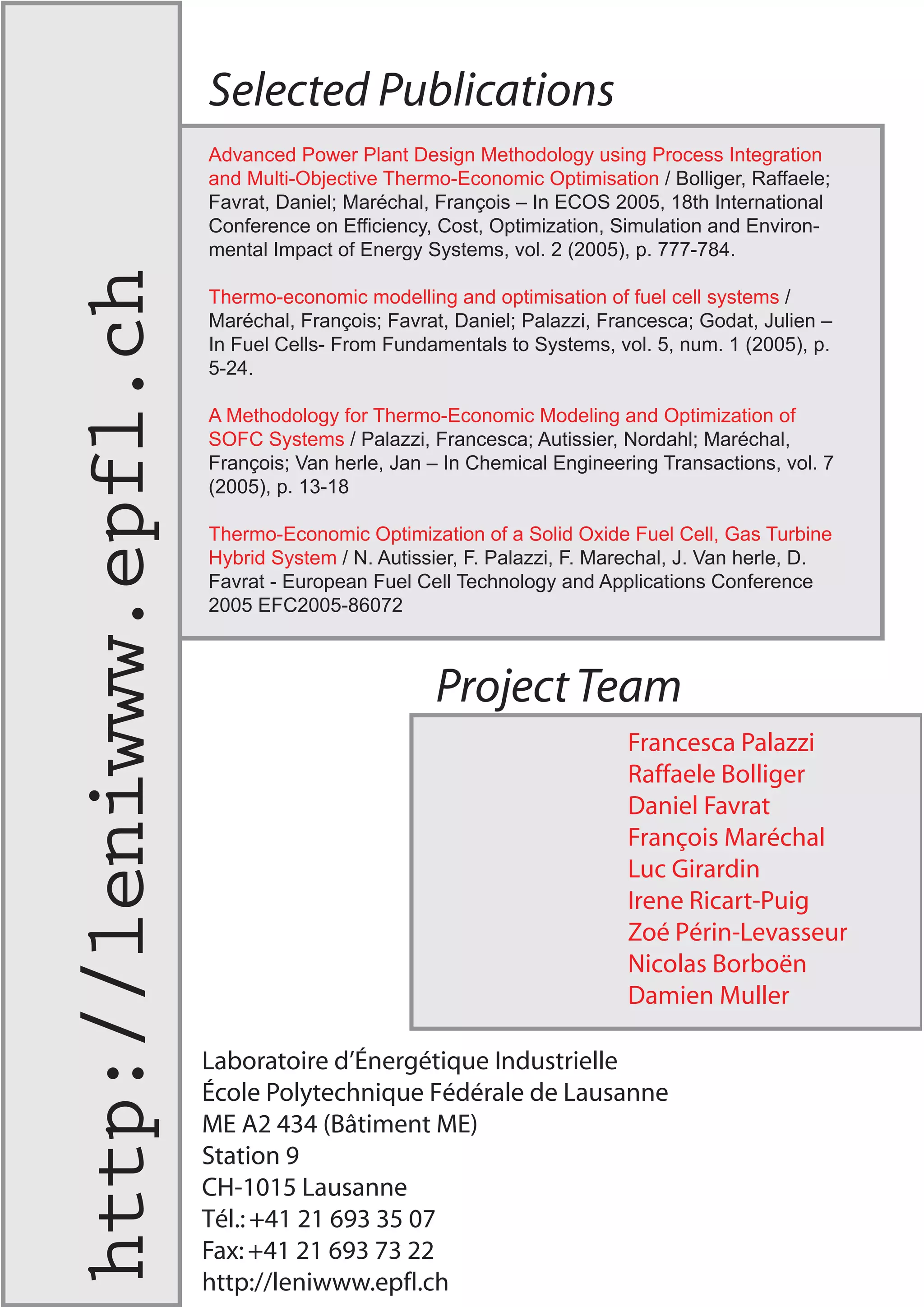 Selected Publications
ProjectTeam
Advanced Power Plant Design Methodology using Process Integration
and Multi-Objective Thermo-Economic Optimisation / Bolliger, Raffaele;
Favrat, Daniel; Maréchal, François – In ECOS 2005, 18th International
Conference on Efficiency, Cost, Optimization, Simulation and Environ-
mental Impact of Energy Systems, vol. 2 (2005), p. 777-784.
Thermo-economic modelling and optimisation of fuel cell systems /
Maréchal, François; Favrat, Daniel; Palazzi, Francesca; Godat, Julien –
In Fuel Cells- From Fundamentals to Systems, vol. 5, num. 1 (2005), p.
5-24.
A Methodology for Thermo-Economic Modeling and Optimization of
SOFC Systems / Palazzi, Francesca; Autissier, Nordahl; Maréchal,
François; Van herle, Jan – In Chemical Engineering Transactions, vol. 7
(2005), p. 13-18
Thermo-Economic Optimization of a Solid Oxide Fuel Cell, Gas Turbine
Hybrid System / N. Autissier, F. Palazzi, F. Marechal, J. Van herle, D.
Favrat - European Fuel Cell Technology and Applications Conference
2005 EFC2005-86072
Francesca Palazzi
Raffaele Bolliger
Daniel Favrat
François Maréchal
Luc Girardin
Irene Ricart-Puig
Zoé Périn-Levasseur
Nicolas Borboën
Damien Muller
Laboratoire d’Énergétique Industrielle
École Polytechnique Fédérale de Lausanne
ME A2 434 (Bâtiment ME)
Station 9
CH-1015 Lausanne
Tél.:+41 21 693 35 07
Fax:+41 21 693 73 22
http://leniwww.epfl.ch
http://leniwww.epfl.ch
 
