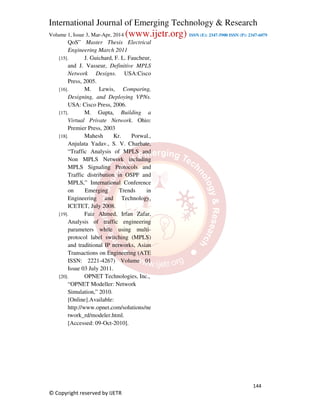 International Journal of Emerging Technology & Research
Volume 1, Issue 3, Mar-Apr, 2014 (www.ijetr.org) ISSN (E): 2347-5900 ISSN (P): 2347-6079
144
© Copyright reserved by IJETR
QoS” Master Thesis Electrical
Engineering March 2011
[15]. J. Guichard, F. L. Faucheur,
and J. Vasseur, Definitive MPLS
Network Designs. USA:Cisco
Press, 2005.
[16]. M. Lewis, Comparing,
Designing, and Deploying VPNs.
USA: Cisco Press, 2006.
[17]. M. Gupta, Building a
Virtual Private Network. Ohio:
Premier Press, 2003
[18]. Mahesh Kr. Porwal.,
Anjulata Yadav., S. V. Charhate,
“Traffic Analysis of MPLS and
Non MPLS Network including
MPLS Signaling Protocols and
Traffic distribution in OSPF and
MPLS,” International Conference
on Emerging Trends in
Engineering and Technology,
ICETET, July 2008.
[19]. Faiz Ahmed, Irfan Zafar,
Analysis of traffic engineering
parameters while using multi-
protocol label switching (MPLS)
and traditional IP networks, Asian
Transactions on Engineering (ATE
ISSN: 2221-4267) Volume 01
Issue 03 July 2011.
[20]. OPNET Technologies, Inc.,
“OPNET Modeller: Network
Simulation,” 2010.
[Online].Available:
http://www.opnet.com/solutions/ne
twork_rd/modeler.html.
[Accessed: 09-Oct-2010].
 